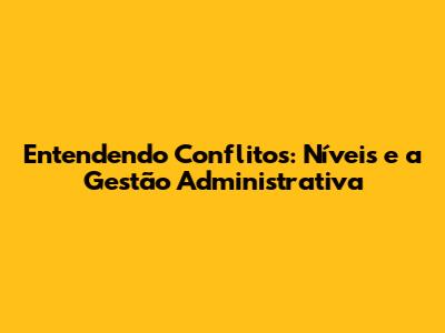 Entendendo Conflitos: Níveis e a Gestão Administrativa
