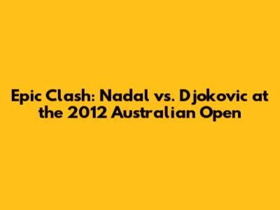 Epic Clash: Nadal vs. Djokovic at the 2012 Australian Open