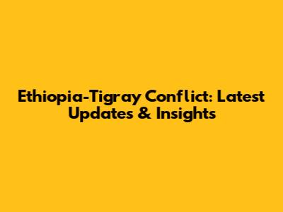 Ethiopia-Tigray Conflict: Latest Updates & Insights