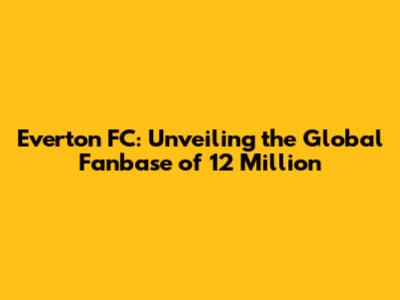 Everton FC: Unveiling the Global Fanbase of 12 Million