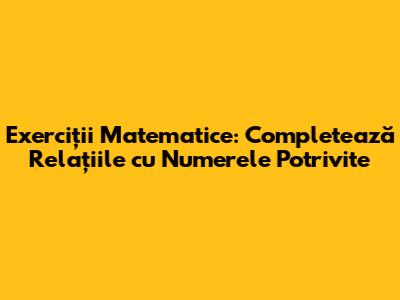 Exerciții Matematice: Completează Relațiile cu Numerele Potrivite