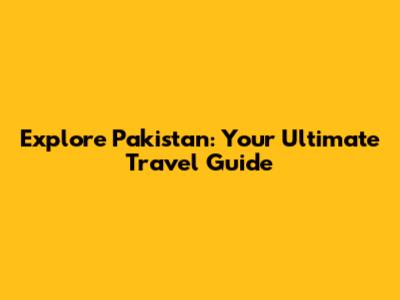 Explore Pakistan: Your Ultimate Travel Guide