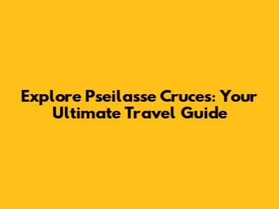 Explore Pseilasse Cruces: Your Ultimate Travel Guide