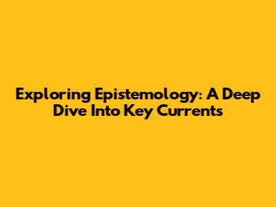 Exploring Epistemology: A Deep Dive Into Key Currents