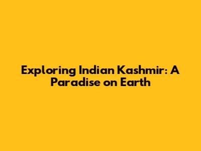 Exploring Indian Kashmir: A Paradise on Earth