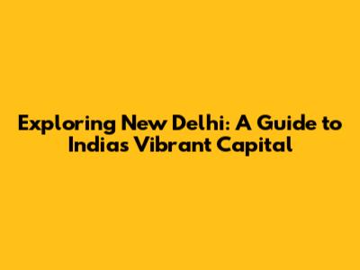 Exploring New Delhi: A Guide to India's Vibrant Capital