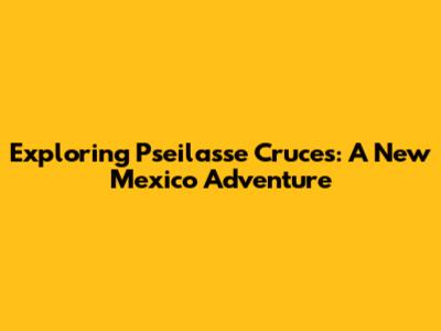 Exploring Pseilasse Cruces: A New Mexico Adventure