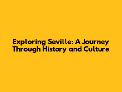 Exploring Seville: A Journey Through History and Culture