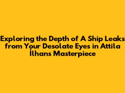 Exploring the Depth of "A Ship Leaks from Your Desolate Eyes" in Attila İlhan's Masterpiece