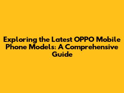 Exploring the Latest OPPO Mobile Phone Models: A Comprehensive Guide