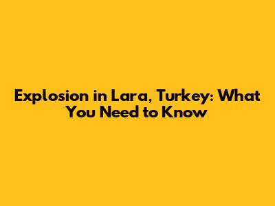 Explosion in Lara, Turkey: What You Need to Know