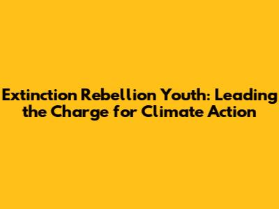Extinction Rebellion Youth: Leading the Charge for Climate Action