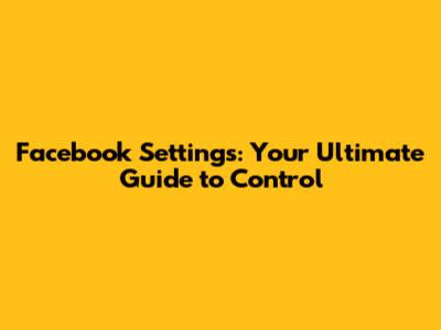 Facebook Settings: Your Ultimate Guide to Control
