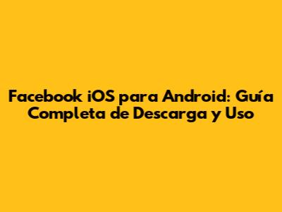 Facebook iOS para Android: Guía Completa de Descarga y Uso
