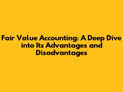 Fair Value Accounting: A Deep Dive into Its Advantages and Disadvantages