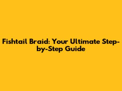 Fishtail Braid: Your Ultimate Step-by-Step Guide