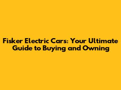 Fisker Electric Cars: Your Ultimate Guide to Buying and Owning