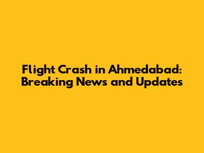 Flight Crash in Ahmedabad: Breaking News and Updates