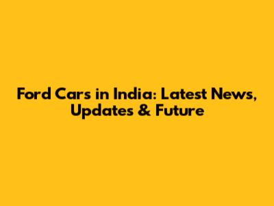 Ford Cars in India: Latest News, Updates & Future
