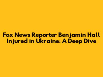 Fox News Reporter Benjamin Hall Injured in Ukraine: A Deep Dive