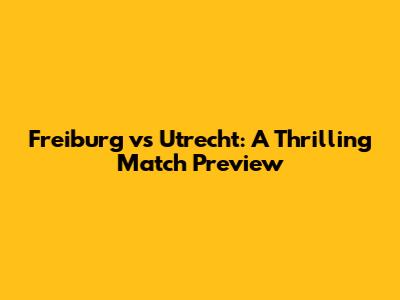 Freiburg vs Utrecht: A Thrilling Match Preview