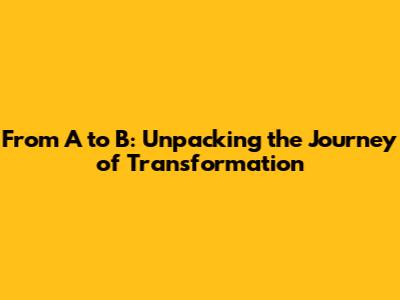 From A to B: Unpacking the Journey of Transformation