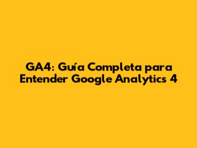 GA4: Guía Completa para Entender Google Analytics 4