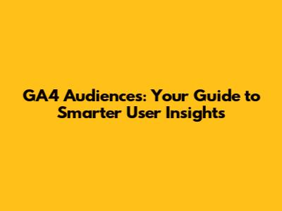 GA4 Audiences: Your Guide to Smarter User Insights