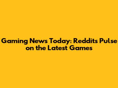 Gaming News Today: Reddit's Pulse on the Latest Games