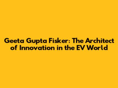 Geeta Gupta Fisker: The Architect of Innovation in the EV World