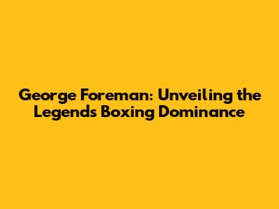 George Foreman: Unveiling the Legend's Boxing Dominance