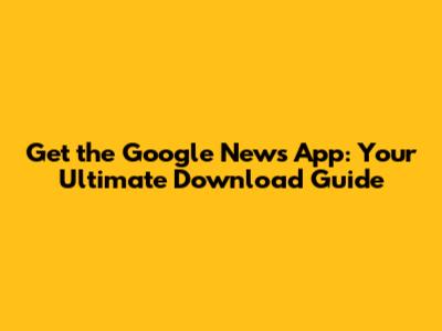 Get the Google News App: Your Ultimate Download Guide