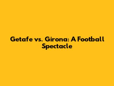 Getafe vs. Girona: A Football Spectacle