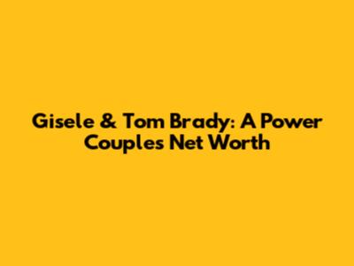 Gisele & Tom Brady: A Power Couple's Net Worth