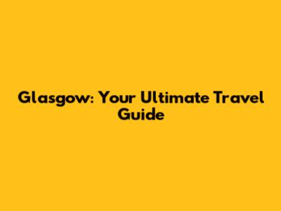 Glasgow: Your Ultimate Travel Guide
