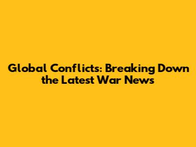 Global Conflicts: Breaking Down the Latest War News