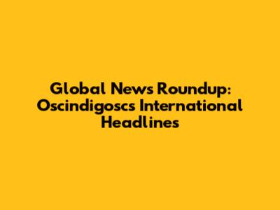Global News Roundup: Oscindigosc's International Headlines