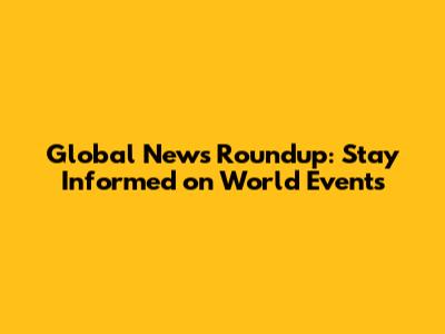 Global News Roundup: Stay Informed on World Events