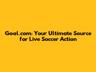 Goal.com: Your Ultimate Source for Live Soccer Action