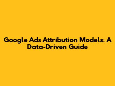 Google Ads Attribution Models: A Data-Driven Guide