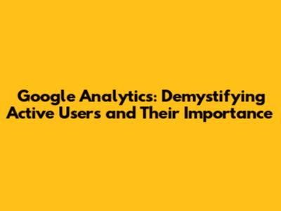 Google Analytics: Demystifying Active Users and Their Importance
