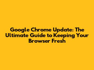 Google Chrome Update: The Ultimate Guide to Keeping Your Browser Fresh