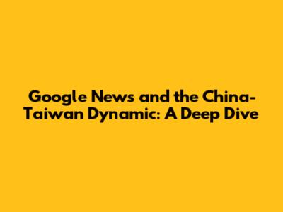 Google News and the China-Taiwan Dynamic: A Deep Dive