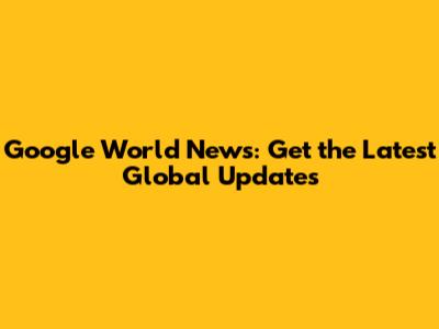 Google World News: Get the Latest Global Updates