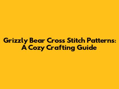Grizzly Bear Cross Stitch Patterns: A Cozy Crafting Guide