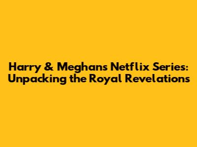 Harry & Meghan's Netflix Series: Unpacking the Royal Revelations