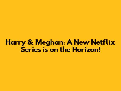Harry & Meghan: A New Netflix Series is on the Horizon!