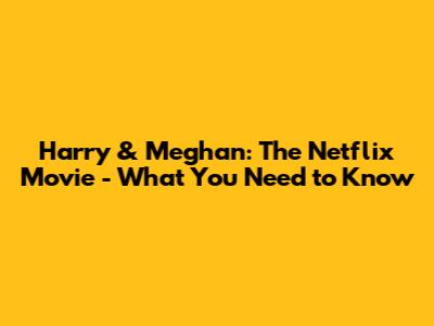 Harry & Meghan: The Netflix Movie - What You Need to Know