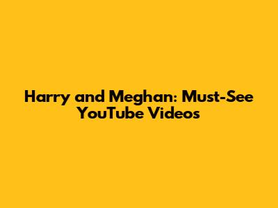 Harry and Meghan: Must-See YouTube Videos