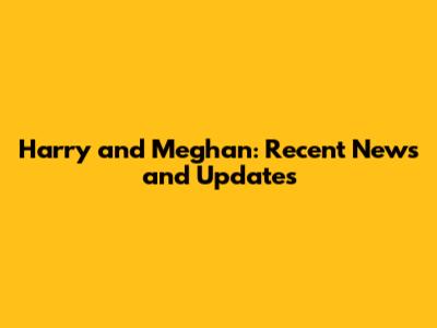 Harry and Meghan: Recent News and Updates